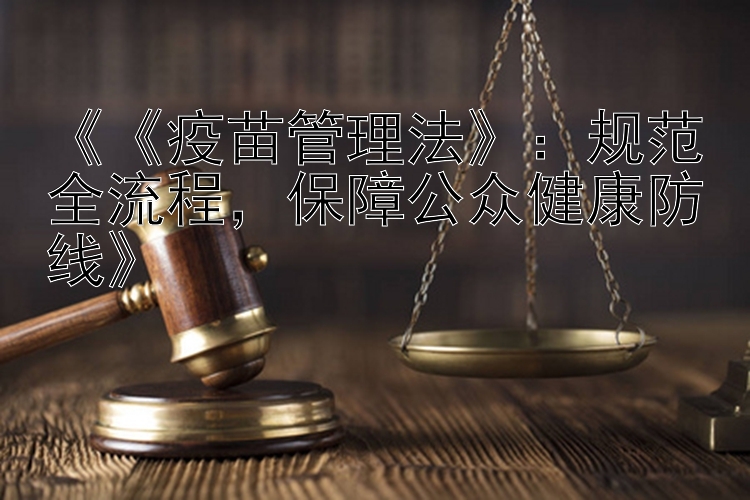 《《疫苗管理法》：规范全流程，保障公众健康防线》