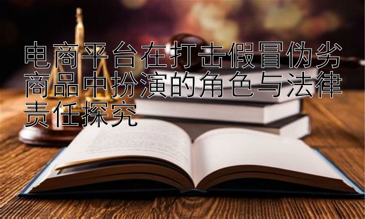 电商平台在打击假冒伪劣商品中扮演的角色与法律责任探究