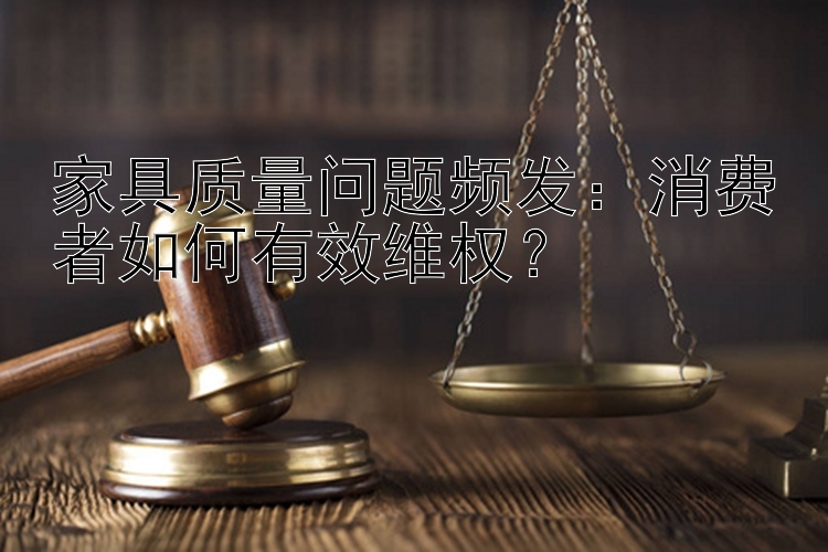 家具质量问题频发：消费者如何有效维权？