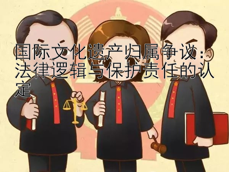 国际文化遗产归属争议：法律逻辑与保护责任的认定