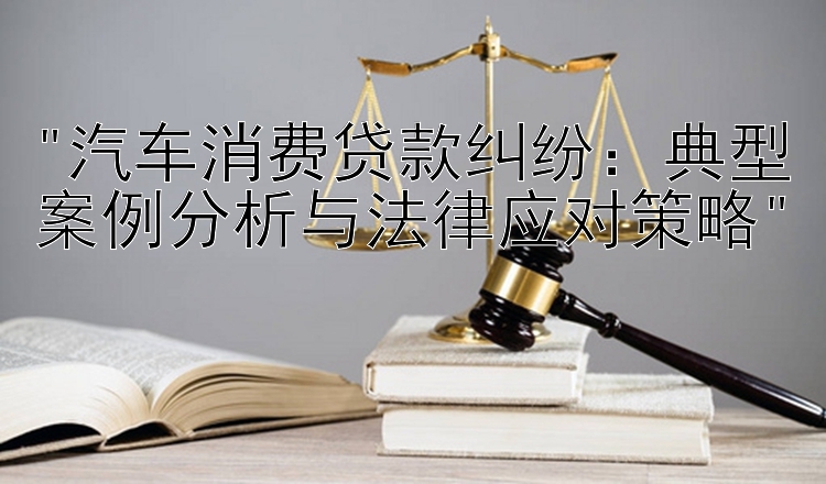 汽车消费贷款纠纷：典型案例分析与法律应对策略