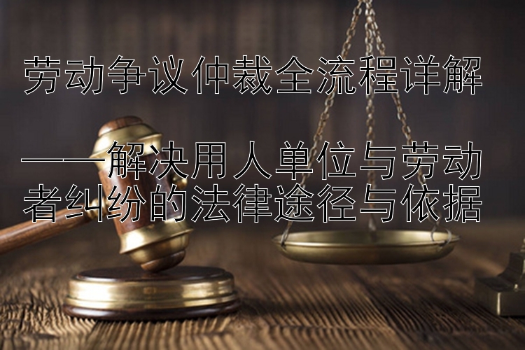 劳动争议仲裁全流程详解  
——解决用人单位与劳动者纠纷的法律途径与依据