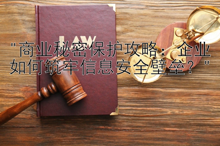 商业秘密保护攻略：企业如何筑牢信息安全壁垒？